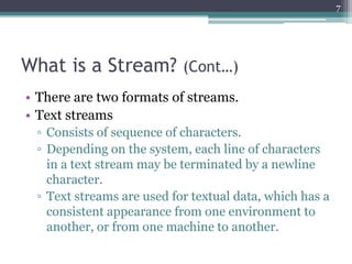 What is a Stream? (Cont…)
• There are two formats of streams.
• Text streams
▫ Consists of sequence of characters.
▫ Depending on the system, each line of characters
in a text stream may be terminated by a newline
character.
▫ Text streams are used for textual data, which has a
consistent appearance from one environment to
another, or from one machine to another.
7
 