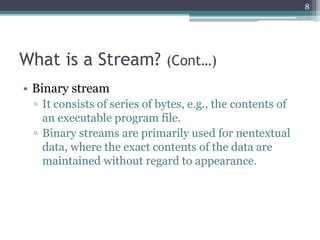 What is a Stream? (Cont…)
• Binary stream
▫ It consists of series of bytes, e.g., the contents of
an executable program file.
▫ Binary streams are primarily used for nentextual
data, where the exact contents of the data are
maintained without regard to appearance.
8
 
