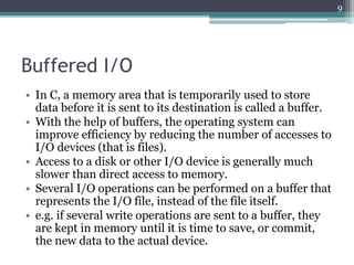 Buffered I/O
• In C, a memory area that is temporarily used to store
data before it is sent to its destination is called a buffer.
• With the help of buffers, the operating system can
improve efficiency by reducing the number of accesses to
I/O devices (that is files).
• Access to a disk or other I/O device is generally much
slower than direct access to memory.
• Several I/O operations can be performed on a buffer that
represents the I/O file, instead of the file itself.
• e.g. if several write operations are sent to a buffer, they
are kept in memory until it is time to save, or commit,
the new data to the actual device.
9
 