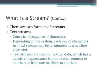 What is a Stream? (Cont…)
• There are two formats of streams.
• Text streams
▫ Consists of sequence of characters.
▫ Depen...