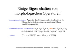 Einige Eigenschaften von
morphologischen Operatoren
Verschiebungsinvarianz: Wegen der Beschreibung von Erosion/Dilatation als
Faltung sind beide Operationen genau wie eine Faltung
verschiebungsinvariant.
Kommutativität und Assoziativität: M1⊕ M2 = M2⊕ M1 aber M1 M2 ≠ M2 M1
es gilt jedoch (G
Dualität:

G

M =G⊕M

M1) M2 = G

(M1 M2)= (G

M2) M1

und G ⊕ M = G M

Grundlagen der Bildverarbeitung, 14. Morphologische Operationen, Klaus Toennies

12

 