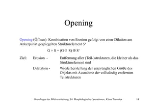 Opening
Opening (Öffnen): Kombination von Erosion gefolgt von einer Dilation am
Ankerpunkt gespiegelten Strukturelement S‘
A k
k
i l S k
l
G o S = (G
Ziel:

S) ⊕ S‘

Erosion -

Entfernung aller (Teil-)strukturen, die kleiner als das
Strukturelement sind

Dilatation -

Wiederherstellung der ursprünglichen Größe des
Objekts mit Ausnahme der vollständig entfernten
Teilstrukturen

Grundlagen der Bildverarbeitung, 14. Morphologische Operationen, Klaus Toennies

14

 