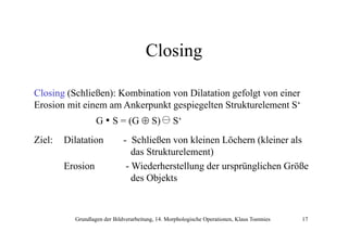 Closing
Closing (Schließen): Kombination von Dilatation gefolgt von einer
Erosion mit einem am Ankerpunkt gespiegelten Strukturelement S‘
G • S = (G ⊕ S)
Ziel:

Dilatation
Erosion

S
S‘

- Schließen von kleinen Löchern (kleiner als
das St kt l
d Strukturelement)
t)
- Wiederherstellung der ursprünglichen Größe
des Objekts

Grundlagen der Bildverarbeitung, 14. Morphologische Operationen, Klaus Toennies

17

 