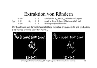 Extraktion von Rändern
010
Sb4 = 1 1 1
010

111
Sb8 = 1 1 1
111

Erosion mit Sb4 bzw Sb8 entfernt alle Objektbzw.
Objekt
pixel, in deren 4- bzw. 8-Nachbarschaft sich
Hintergrundpixel befinden.

Der Rand kann nun d h Diff
D R dk
durch Differenzbildung zwischen Ursprungsbild und erodiertem
bild
i h U
bild d
di
Bild erzeugt werden: ∂G = G  (G Sb)

Grundlagen der Bildverarbeitung, 14. Morphologische Operationen, Klaus Toennies

18

 