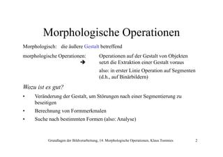 Morphologische Operationen
Morphologisch: die äußere Gestalt betreffend
morphologische Operationen:

Operationen auf der Gestalt von Objekten
setzt di Extraktion einer Gestalt voraus
die E
ki
i
G
l
also: in erster Linie Operation auf Segmenten
(d.h., auf Binärbildern)

Wozu ist es gut?
•

Veränderung der Gestalt um Störungen nach einer Segmentierung zu
Gestalt,
beseitigen

•

Berechnung von Formmerkmalen

•

Suche nach bestimmten Formen (also: Analyse)

Grundlagen der Bildverarbeitung, 14. Morphologische Operationen, Klaus Toennies

2

 