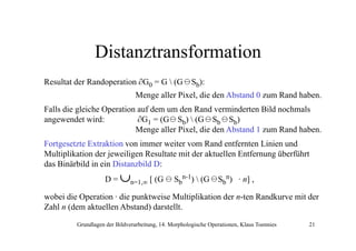 Distanztransformation
Resultat der Randoperation ∂G0 = G  (G

Sb):

Menge aller Pixel, die den Abstand 0 zum Rand haben.
Falls die gleiche Operation auf dem um den Rand verminderten Bild nochmals
angewendet wird:
∂G1 = (G Sb)  (G Sb Sb)
Menge aller Pixel, die den Abstand 1 zum Rand haben.
Fortgesetzte Extraktion von immer weiter vom Rand entfernten Linien und
Multiplikation der jeweiligen Resultate mit der aktuellen Entfernung überführt
das Binärbild in ein Distanzbild D:
D=

∪n=1 ∞ [ (G
n=1,∞ (

Sbn-1)  (G
(

Sbn) · n] ,
]

wobei die Operation · die punktweise Multiplikation der n-ten Randkurve mit der
(
)
Zahl n (dem aktuellen Abstand) darstellt.
Grundlagen der Bildverarbeitung, 14. Morphologische Operationen, Klaus Toennies

21

 