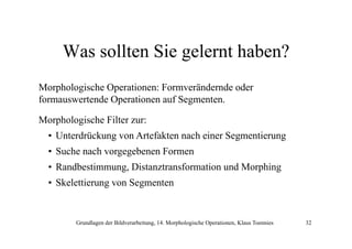Was sollten Sie gelernt haben?
Morphologische Operationen: Formverändernde oder
formauswertende O
f
d Operationen auf S
i
f Segmenten.
Morphologische Filter zur:
p
g
• Unterdrückung von Artefakten nach einer Segmentierung
• Suche nach vorgegebenen Formen
• Randbestimmung, Distanztransformation und Morphing
• Sk l tti
Skelettierung von Segmenten
S
t

Grundlagen der Bildverarbeitung, 14. Morphologische Operationen, Klaus Toennies

32

 