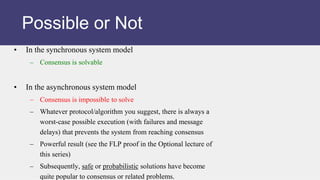 • In the synchronous system model
– Consensus is solvable
• In the asynchronous system model
– Consensus is impossible to solve
– Whatever protocol/algorithm you suggest, there is always a
worst-case possible execution (with failures and message
delays) that prevents the system from reaching consensus
– Powerful result (see the FLP proof in the Optional lecture of
this series)
– Subsequently, safe or probabilistic solutions have become
quite popular to consensus or related problems.
Possible or Not
 
