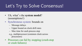 • Uh, what’s the system model?
(assumptions!)
• Synchronous system: bounds on
– Message delays
– Upper bound on clock drift rates
– Max time for each process step
e.g., multiprocessor (common clock across
processors)
• Processes can fail by stopping (crash-stop
or crash failures)
Let’s Try to Solve Consensus!
 