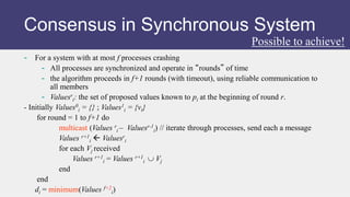 - For a system with at most f processes crashing
- All processes are synchronized and operate in “rounds” of time
- the algorithm proceeds in f+1 rounds (with timeout), using reliable communication to
all members
- Valuesr
i: the set of proposed values known to pi at the beginning of round r.
- Initially Values0
i = {} ; Values1
i = {vi}
for round = 1 to f+1 do
multicast (Values r
i – Valuesr-1
i) // iterate through processes, send each a message
Values r+1
i  Valuesr
i
for each Vj received
Values r+1
i = Values r+1
i  Vj
end
end
di = minimum(Values f+2
i)
Possible to achieve!
Consensus in Synchronous System
 
