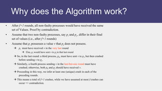 • After f+1 rounds, all non-faulty processes would have received the same
set of Values. Proof by contradiction.
• Assume that two non-faulty processes, say pi and pj , differ in their final
set of values (i.e., after f+1 rounds)
• Assume that pi possesses a value v that pj does not possess.
 pi must have received v in the very last round
 Else, pi would have sent v to pj in that last round
 So, in the last round: a third process, pk, must have sent v to pi, but then crashed
before sending v to pj.
 Similarly, a fourth process sending v in the last-but-one round must have
crashed; otherwise, both pk and pj should have received v.
 Proceeding in this way, we infer at least one (unique) crash in each of the
preceding rounds.
 This means a total of f+1 crashes, while we have assumed at most f crashes can
occur => contradiction.
Why does the Algorithm work?
 