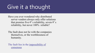 Give it a thought
Have you ever wondered why distributed
server vendors always only offer solutions
that promise five-9’s reliability, seven-9’s
reliability, but never 100% reliable?
The fault does not lie with the companies
themselves, or the worthlessness of
humanity.
The fault lies in the impossibility of
consensus
 