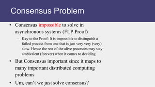 • Consensus impossible to solve in
asynchronous systems (FLP Proof)
– Key to the Proof: It is impossible to distinguish a
failed process from one that is just very very (very)
slow. Hence the rest of the alive processes may stay
ambivalent (forever) when it comes to deciding.
• But Consensus important since it maps to
many important distributed computing
problems
• Um, can’t we just solve consensus?
Consensus Problem
 