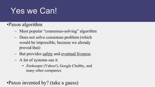 •Paxos algorithm
– Most popular “consensus-solving” algorithm
– Does not solve consensus problem (which
would be impossible, because we already
proved that)
– But provides safety and eventual liveness
– A lot of systems use it
• Zookeeper (Yahoo!), Google Chubby, and
many other companies
•Paxos invented by? (take a guess)
Yes we Can!
 
