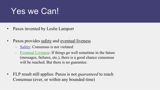 • Paxos invented by Leslie Lamport
• Paxos provides safety and eventual liveness
– Safety: Consensus is not violated
– Eventual Liveness: If things go well sometime in the future
(messages, failures, etc.), there is a good chance consensus
will be reached. But there is no guarantee.
• FLP result still applies: Paxos is not guaranteed to reach
Consensus (ever, or within any bounded time)
Yes we Can!
 
