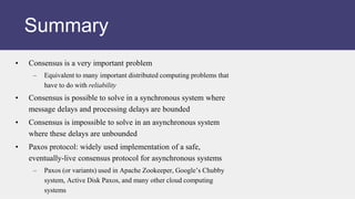 • Consensus is a very important problem
– Equivalent to many important distributed computing problems that
have to do with reliability
• Consensus is possible to solve in a synchronous system where
message delays and processing delays are bounded
• Consensus is impossible to solve in an asynchronous system
where these delays are unbounded
• Paxos protocol: widely used implementation of a safe,
eventually-live consensus protocol for asynchronous systems
– Paxos (or variants) used in Apache Zookeeper, Google’s Chubby
system, Active Disk Paxos, and many other cloud computing
systems
Summary
 