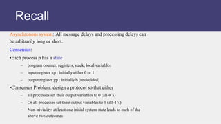 Asynchronous system: All message delays and processing delays can
be arbitrarily long or short.
Consensus:
•Each process p has a state
– program counter, registers, stack, local variables
– input register xp : initially either 0 or 1
– output register yp : initially b (undecided)
•Consensus Problem: design a protocol so that either
– all processes set their output variables to 0 (all-0’s)
– Or all processes set their output variables to 1 (all-1’s)
– Non-triviality: at least one initial system state leads to each of the
above two outcomes
Recall
 