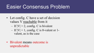 • Let config. C have a set of decision
values V reachable from it
– If |V| = 2, config. C is bivalent
– If |V| = 1, config. C is 0-valent or 1-
valent, as is the case
• Bivalent means outcome is
unpredictable
Easier Consensus Problem
 