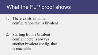 1. There exists an initial
configuration that is bivalent
2. Starting from a bivalent
config., there is always
another bivalent config. that
is reachable
What the FLP proof shows
 