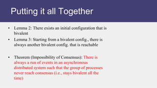 • Lemma 2: There exists an initial configuration that is
bivalent
• Lemma 3: Starting from a bivalent config., there is
always another bivalent config. that is reachable
• Theorem (Impossibility of Consensus): There is
always a run of events in an asynchronous
distributed system such that the group of processes
never reach consensus (i.e., stays bivalent all the
time)
Putting it all Together
 
