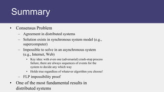 • Consensus Problem
– Agreement in distributed systems
– Solution exists in synchronous system model (e.g.,
supercomputer)
– Impossible to solve in an asynchronous system
(e.g., Internet, Web)
• Key idea: with even one (adversarial) crash-stop process
failure, there are always sequences of events for the
system to decide any which way
• Holds true regardless of whatever algorithm you choose!
– FLP impossibility proof
• One of the most fundamental results in
distributed systems
Summary
 