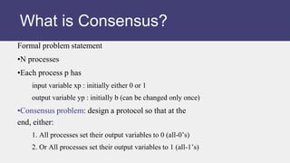 Formal problem statement
•N processes
•Each process p has
input variable xp : initially either 0 or 1
output variable yp : initially b (can be changed only once)
•Consensus problem: design a protocol so that at the
end, either:
1. All processes set their output variables to 0 (all-0’s)
2. Or All processes set their output variables to 1 (all-1’s)
What is Consensus?
 