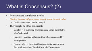 • Every process contributes a value
• Goal is to have all processes decide same (some) value
– Decision once made can’t be changed
• There might be other constraints
– Validity = if everyone proposes same value, then that’s
what’s decided
– Integrity = decided value must have been proposed by
some process
– Non-triviality = there is at least one initial system state
that leads to each of the all-0’s or all-1’s outcomes
What is Consensus? (2)
 