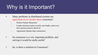 • Many problems in distributed systems are
equivalent to (or harder than) consensus!
– Perfect Failure Detection
– Leader election (select exactly one leader, and every
alive process knows about it)
– Agreement (harder than consensus)
• So consensus is a very important problem, and
solving it would be really useful!
• So, is there a solution to Consensus?
Why is it Important?
 