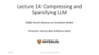 CS886: Recent Advances on Foundation Models
Lecture 14: Compressing and
Sparsifying LLM
Presenters: Harrum Noor & Marium Aslam
2024-05-08 Slides created for CS886 at UWaterloo 1
 
