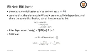 BitNet: BitLinear
2024-05-08 Slides created for CS886 at UWaterloo 100
• the matrix multiplication can be written as: 𝑦 = 𝑤𝑥
• assume that the elements in W and x are mutually independent and
share the same distribution, Var(y) is estimated to be:
• After layer norm: Var(y) ≈ E[LN(xe) 2 ] = 1
• BitLinear:
 