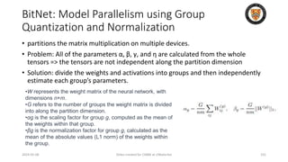 BitNet: Model Parallelism using Group
Quantization and Normalization
2024-05-08 Slides created for CS886 at UWaterloo 101
• partitions the matrix multiplication on multiple devices.
• Problem: All of the parameters α, β, γ, and η are calculated from the whole
tensors => the tensors are not independent along the partition dimension
• Solution: divide the weights and activations into groups and then independently
estimate each group’s parameters.
•W represents the weight matrix of the neural network, with
dimensions n×m.
•G refers to the number of groups the weight matrix is divided
into along the partition dimension.
•αg is the scaling factor for group g, computed as the mean of
the weights within that group.
•βg is the normalization factor for group g, calculated as the
mean of the absolute values (L1 norm) of the weights within
the group.
 