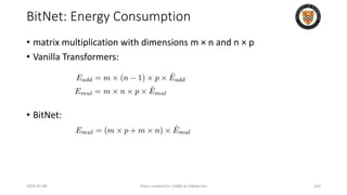 BitNet: Energy Consumption
• matrix multiplication with dimensions m × n and n × p
• Vanilla Transformers:
• BitNet:
2024-05-08 Slides created for CS886 at UWaterloo 103
 
