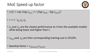 MoE Speed up factor
• c(t) = exp (log clo(t) + r (log chi(t) - log clo(t)))
• r = t - tlo/thi-tlo
• tlo and thi are the closest performance to t from the available models
while being lower and higher than t.
• clo(t) and chi are their corresponding training cost in ZFLOPs.
• Speedup factor = cdense(t)/cmoe(t)
2024-05-08 Slides created for CS886 at UWaterloo 11
 