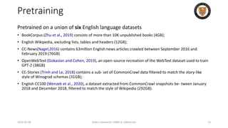 Pretraining
Pretrained on a union of six English language datasets
• BookCorpus (Zhu et al., 2019) consists of more than 10K unpublished books (4GB);
• English Wikipedia, excluding lists, tables and headers (12GB);
• CC-News(Nagel,2016) contains 63million English news articles crawled between September 2016 and
February 2019 (76GB)
• OpenWebText (Gokaslan and Cohen, 2019), an open-source recreation of the WebText dataset used to train
GPT-2 (38GB)
• CC-Stories (Trinh and Le, 2018) contains a sub- set of CommonCrawl data filtered to match the story-like
style of Winograd schemas (31GB);
• English CC100 (Wenzek et al., 2020), a dataset extracted from CommonCrawl snapshots be- tween January
2018 and December 2018, filtered to match the style of Wikipedia (292GB).
2024-05-08 Slides created for CS886 at UWaterloo 13
 