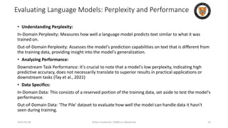 Evaluating Language Models: Perplexity and Performance
• Understanding Perplexity:
In-Domain Perplexity: Measures how well a language model predicts text similar to what it was
trained on.
Out-of-Domain Perplexity: Assesses the model's prediction capabilities on text that is different from
the training data, providing insight into the model's generalization.
• Analyzing Performance:
Downstream Task Performance: It's crucial to note that a model's low perplexity, indicating high
predictive accuracy, does not necessarily translate to superior results in practical applications or
downstream tasks (Tay et al., 2021)
• Data Specifics:
In-Domain Data: This consists of a reserved portion of the training data, set aside to test the model's
performance.
Out-of-Domain Data: 'The Pile' dataset to evaluate how well the model can handle data it hasn't
seen during training.
2024-05-08 Slides created for CS886 at UWaterloo 14
 
