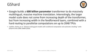 GShard
• Google builds a 600 billion parameter transformer to do massively
multilingual, massive machine translation. Interestingly, the larger
model scale does not come from increasing depth of the transformer,
but from increasing width in the feedforward layers, combined with a
hard routing to parallelize computations on up to 2048 TPUs
• Lepikhin, Dmitry, et al. "Gshard: Scaling giant models with conditional computation and automatic sharding." arXiv
preprint arXiv:2006.16668 (2020).
2024-05-08 Slides created for CS886 at UWaterloo 18
 