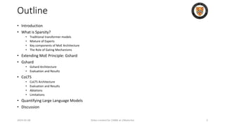 Outline
• Introduction
• What is Sparsity?
• Traditional transformer models
• Mixture of Experts
• Key components of MoE Architecture
• The Role of Gating Mechanisms
• Extending MoE Principle: Gshard
• Gshard
• Gshard Architecture
• Evaluation and Results
• CoLT5
• CoLT5 Architecture
• Evaluation and Results
• Ablations
• Limitations
• Quantifying Large Language Models
• Discussion
2024-05-08 Slides created for CS886 at UWaterloo 2
 