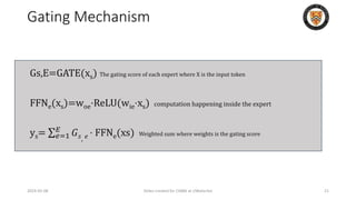 Gating Mechanism
Gs,E​=GATE(xs​) The gating score of each expert where X is the input token
FFNe​(xs​)=woe​⋅ReLU(wie​⋅xs​) computation happening inside the expert
ys​= 𝑒=1
𝐸
𝐺𝑠, 𝑒 ⋅ FFNe​(xs​) Weighted sum where weights is the gating score
2024-05-08 Slides created for CS886 at UWaterloo 21
 