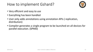 How to implement Gshard?
• Very efficient and easy to use
• Everything has been handled
• User only adds annotations using annotation APIs ( replication,
distribution)
• Compiler generates a single program to be launched on all devices for
parallel execution. (SPMD)
2024-05-08 Slides created for CS886 at UWaterloo 23
 