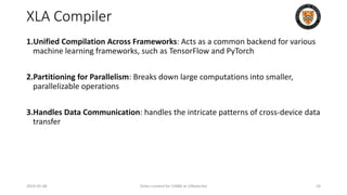 XLA Compiler
1.Unified Compilation Across Frameworks: Acts as a common backend for various
machine learning frameworks, such as TensorFlow and PyTorch
2.Partitioning for Parallelism: Breaks down large computations into smaller,
parallelizable operations
3.Handles Data Communication: handles the intricate patterns of cross-device data
transfer
2024-05-08 Slides created for CS886 at UWaterloo 24
 