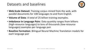 Datasets and baselines
• Web-Scale Dataset: Training corpus mined from the web, with
parallel documents for 100 languages to and from English.
• Volume of Data: A total of 25 billion training examples.
• Imbalance in Language Pairs: Data quantity ranges from billions
(high-resource languages) to tens of thousands (low-resource
languages) examples per language pair.
• Baseline Formation: Bilingual Neural Machine Translation models for
each language pair
2024-05-08 Slides created for CS886 at UWaterloo 26
 