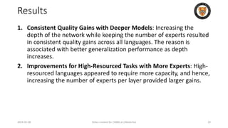 Results
1. Consistent Quality Gains with Deeper Models: Increasing the
depth of the network while keeping the number of experts resulted
in consistent quality gains across all languages. The reason is
associated with better generalization performance as depth
increases.
2. Improvements for High-Resourced Tasks with More Experts: High-
resourced languages appeared to require more capacity, and hence,
increasing the number of experts per layer provided larger gains.
2024-05-08 Slides created for CS886 at UWaterloo 29
 