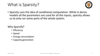 What is Sparsity?
• Sparsity uses the idea of conditional computation. While in dense
models all the parameters are used for all the inputs, sparsity allows
us to only run some parts of the whole system.
Why Sparsify?
• Efficiency
• Speed
• Energy consumption
• Capacity generation
2024-05-08 Slides created for CS886 at UWaterloo 3
 