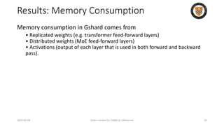 Results: Memory Consumption
Memory consumption in Gshard comes from
• Replicated weights (e.g. transformer feed-forward layers)
• Distributed weights (MoE feed-forward layers)
• Activations (output of each layer that is used in both forward and backward
pass).
2024-05-08 Slides created for CS886 at UWaterloo 33
 