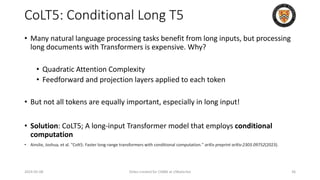 CoLT5: Conditional Long T5
• Many natural language processing tasks benefit from long inputs, but processing
long documents with Transformers is expensive. Why?
• Quadratic Attention Complexity
• Feedforward and projection layers applied to each token
• But not all tokens are equally important, especially in long input!
• Solution: CoLT5; A long-input Transformer model that employs conditional
computation
• Ainslie, Joshua, et al. "Colt5: Faster long-range transformers with conditional computation." arXiv preprint arXiv:2303.09752(2023).
2024-05-08 Slides created for CS886 at UWaterloo 36
 