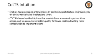 CoLT5 Intuition
• Enables fast processing of long inputs by combining architecture improvements
for both attention and feedforward layers
• COLT5 is based on the intuition that some tokens are more important than
others, and we can achieve better quality for lower cost by devoting more
computation to important tokens
2024-05-08 Slides created for CS886 at UWaterloo 37
 