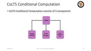 CoLT5 Conditional Computation
• CoLT5 Conditional Computation consists of 3 components
2024-05-08 Slides created for CS886 at UWaterloo 39
CoLT5
Cond.
Attention
layer
Cond.
FF Layer
Routing
modules
 