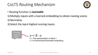 CoLT5 Routing Mechanism
• Routing function is Learnable
1) Multiply inputs with a learned embedding to obtain routing scores
2) Normalize
3) Select the top-k highest scoring inputs.
2024-05-08 Slides created for CS886 at UWaterloo 40
si = Xi · u
Xi = The representation of token I
u = A d-dimensional learnable embedding.
Routing
score of
token i
 