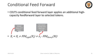 Conditional Feed Forward
• COLT5 conditional feed forward layer applies an additional high-
capacity feedforward layer to selected tokens.
• Xi = Xi + FFdLight(Xi) + s̃i · FFdHeavy(Xi)
2024-05-08 Slides created for CS886 at UWaterloo 41
Model
state of ith
token
Normalized
routing score
(0 for non-
routed)
 