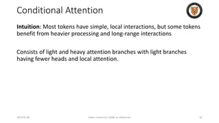 Conditional Attention
Intuition: Most tokens have simple, local interactions, but some tokens
benefit from heavier processing and long-range interactions
Consists of light and heavy attention branches with light branches
having fewer heads and local attention.
2024-05-08 Slides created for CS886 at UWaterloo 42
 